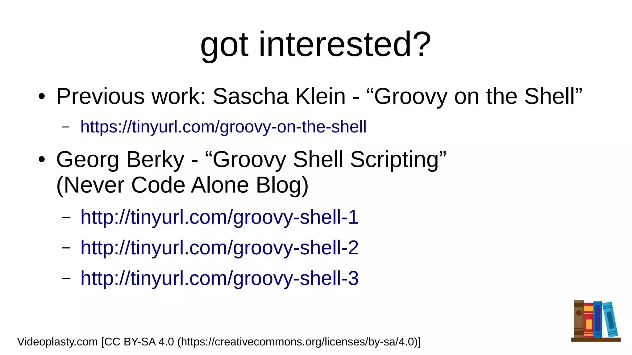 got interested?
● Previous work: Sascha Klein - “Groovy on the Shell”
– https://tinyurl.com/groovy-on-the-shell
● Georg Berky - “Groovy Shell Scripting”
(Never Code Alone Blog)
– http://tinyurl.com/groovy-shell-1
– http://tinyurl.com/groovy-shell-2
– http://tinyurl.com/groovy-shell-3
Videoplasty.com [CC BY-SA 4.0 (https://creativecommons.org/licenses/by-sa/4.0)]
 