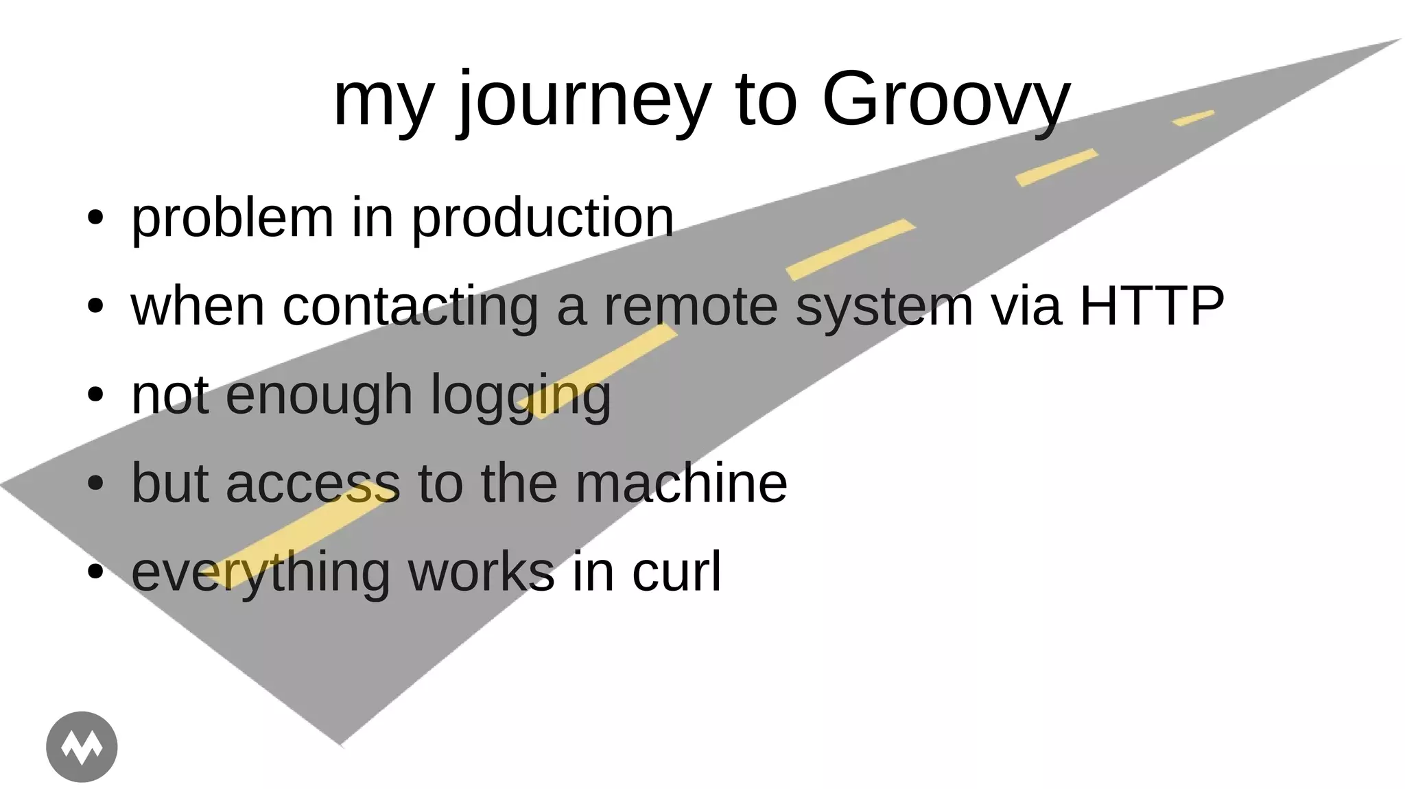 my journey to Groovy
● problem in production
● when contacting a remote system via HTTP
● not enough logging
● but access to the machine
● everything works in curl
 