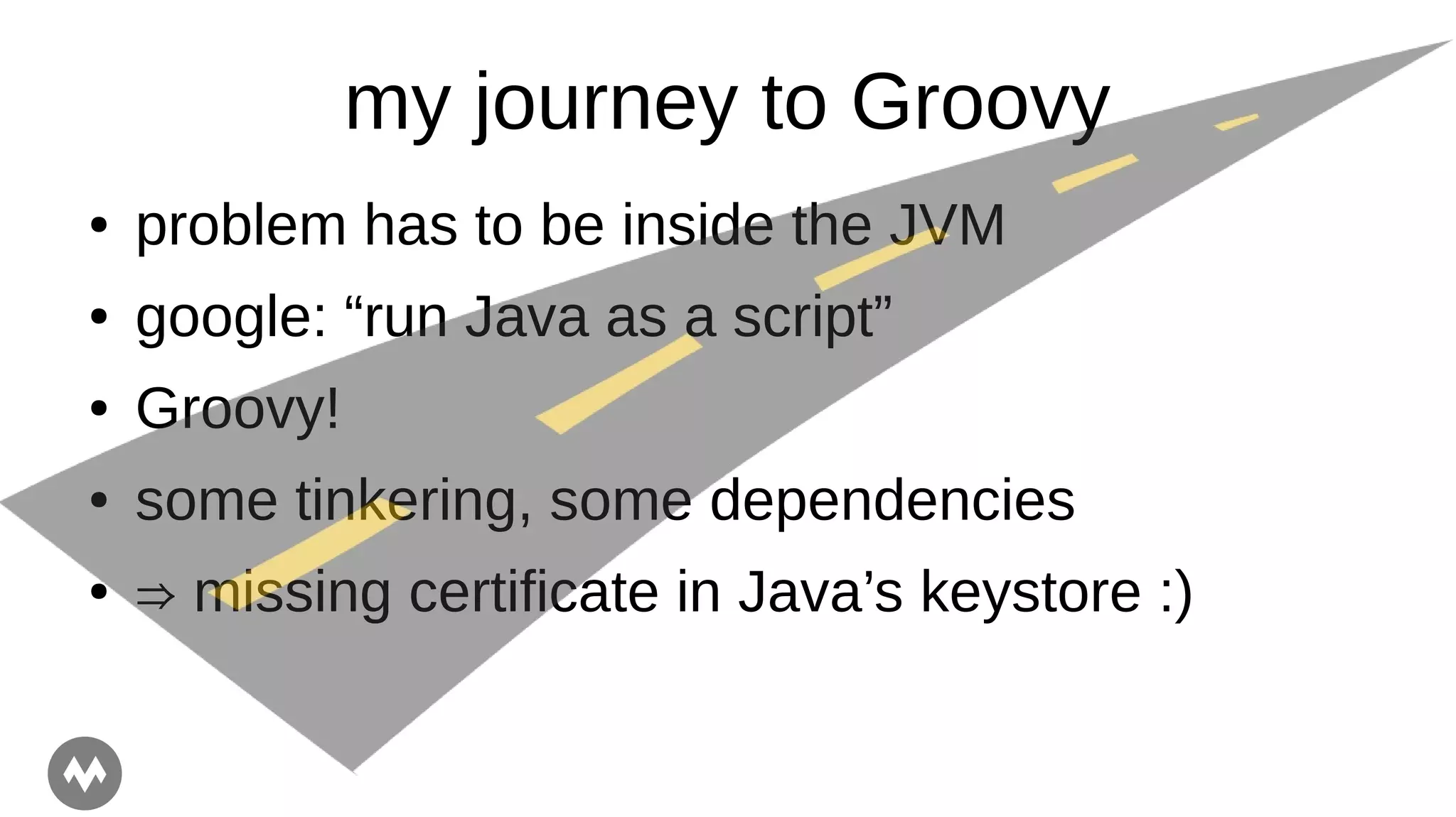 my journey to Groovy
● problem has to be inside the JVM
● google: “run Java as a script”
● Groovy!
● some tinkering, some dependencies
● ⇒ missing certificate in Java’s keystore :)
 