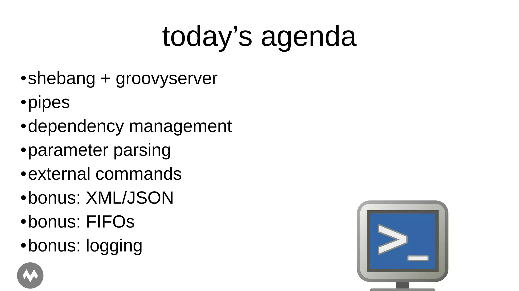 today’s agenda
● shebang + groovyserver
● pipes
● dependency management
● parameter parsing
● external commands
● bonus: XML/JSON
● bonus: FIFOs
● bonus: logging
 
