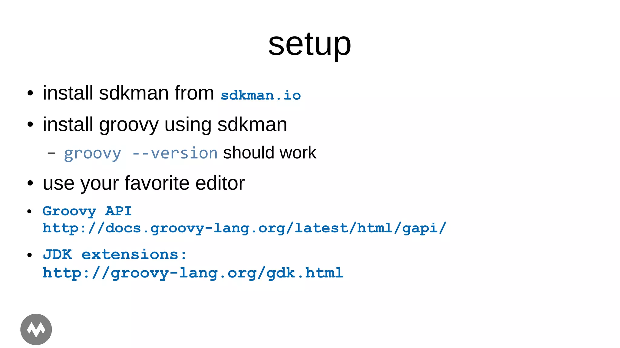 setup
● install sdkman from sdkman.io
● install groovy using sdkman
– groovy --version should work
● use your favorite editor
● Groovy API
http://docs.groovy-lang.org/latest/html/gapi/
● JDK extensions:
http://groovy-lang.org/gdk.html
 