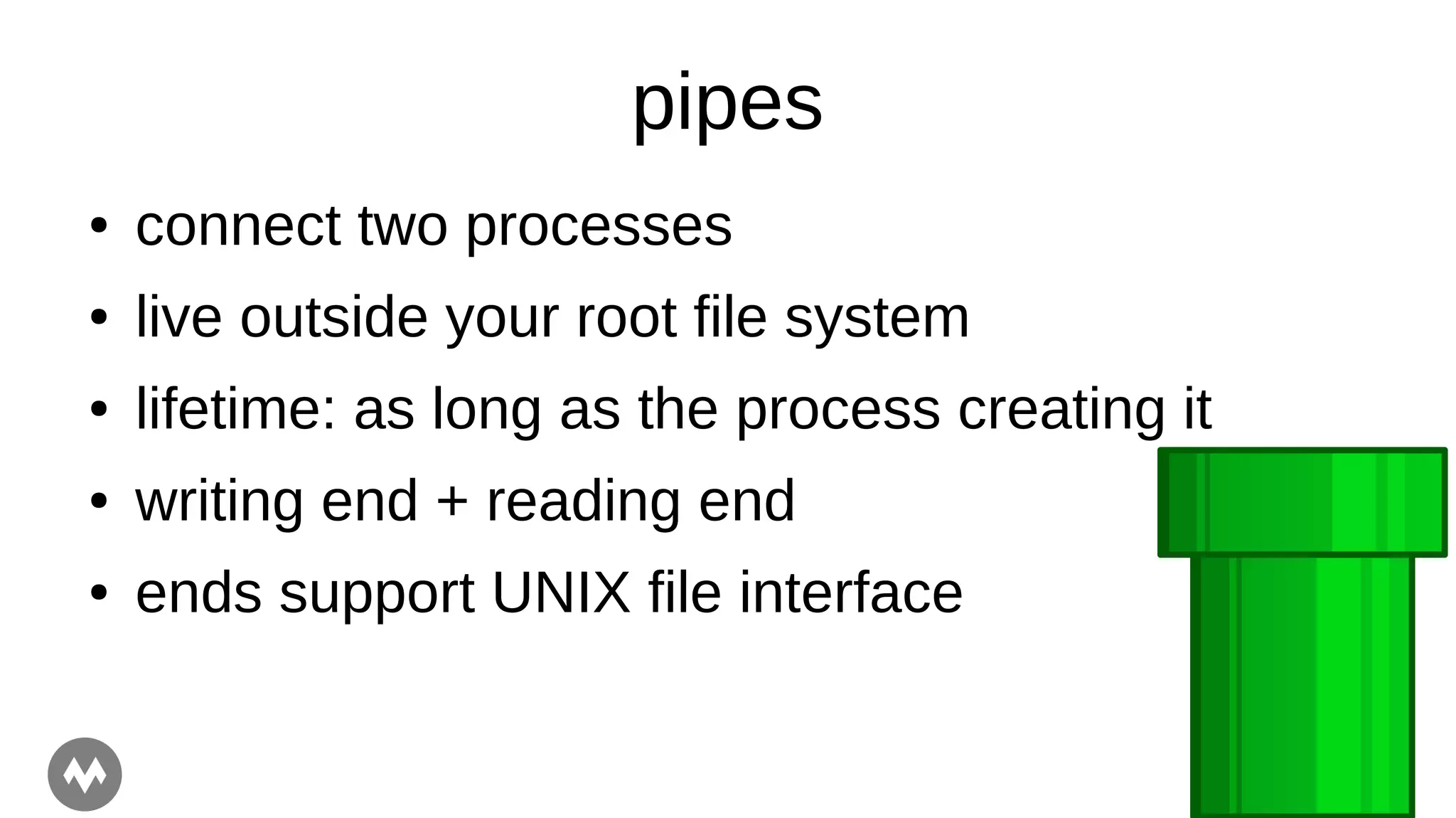 pipes
● connect two processes
● live outside your root file system
● lifetime: as long as the process creating it
● writing end + reading end
● ends support UNIX file interface
 