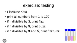 exercise: testing
● FizzBuzz Kata
● print all numbers from 1 to 100
● if n divisible by 3, print fizz
● if n divisible by 5, print buzz
● if n divisible by 3 and 5, print fizzbuzz
 