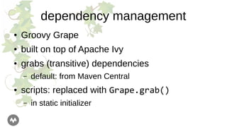 dependency management
● Groovy Grape
● built on top of Apache Ivy
● grabs (transitive) dependencies
– default: from Maven Central
● scripts: replaced with Grape.grab()
– in static initializer
 
