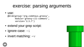 exercise: parsing arguments
● use:
@Grab(group='org.codehaus.groovy',
module='groovy-cli-commons',
version='2.5.7')
● extend your grep script:
● ignore case: -i
● invert matching: -v
 