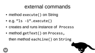 external commands
● method execute() on String
● e.g. “ls -1”.execute()
● creates and runs instance of Process
● method getText() on Process,
then method eachLine() on String
 