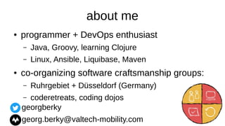 about me
● programmer + DevOps enthusiast
– Java, Groovy, learning Clojure
– Linux, Ansible, Liquibase, Maven
● co-organizing software craftsmanship groups:
– Ruhrgebiet + Düsseldorf (Germany)
– coderetreats, coding dojos
georgberky
georg.berky@valtech-mobility.com
 