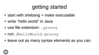 getting started
● start with shebang + make executable
● write “hello world” in Java
● use file extension: .groovy
● run: ./HelloWorld.groovy
● leave out as many syntax elements as you can
 