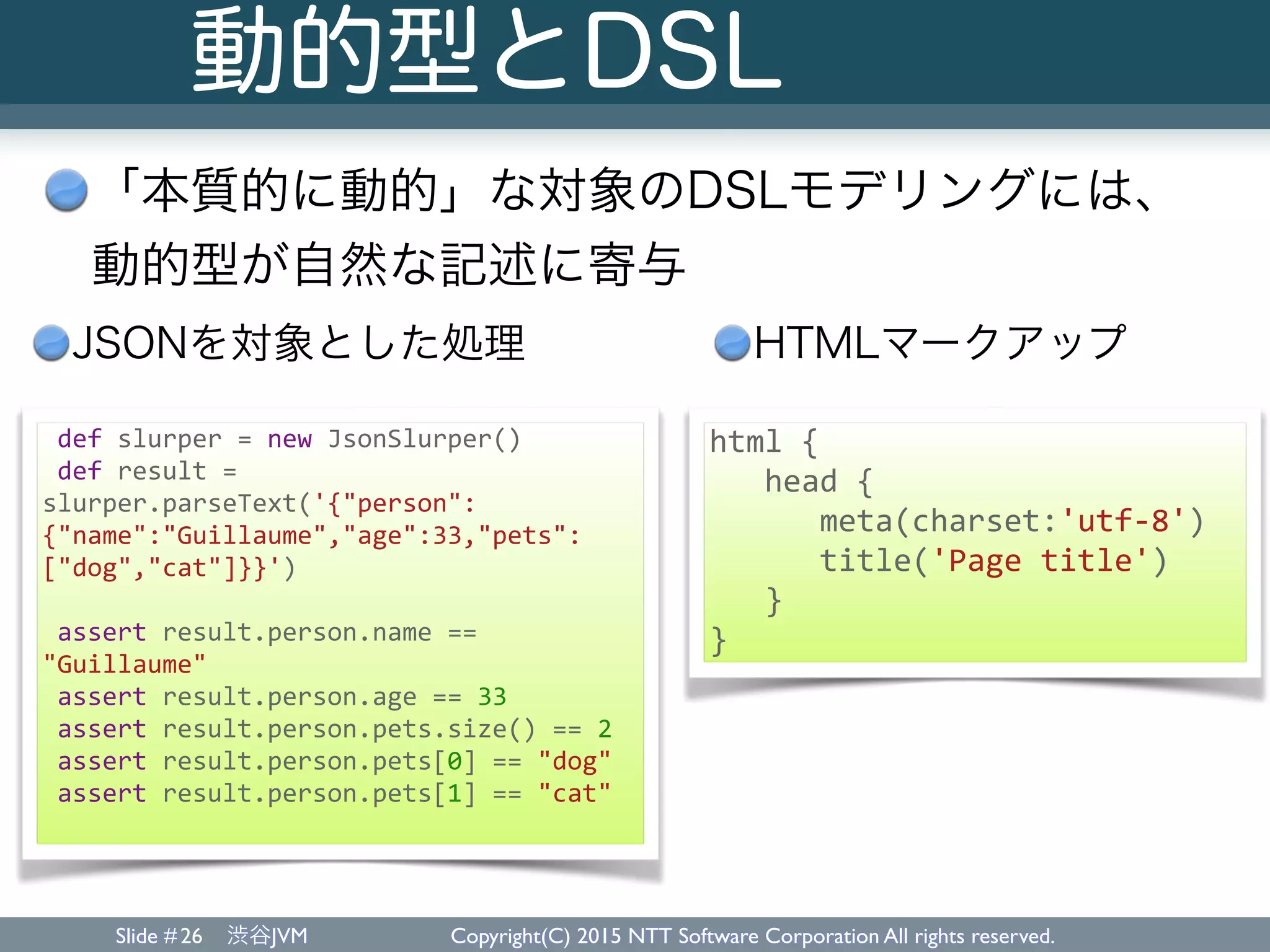 Slide # 渋谷JVM Copyright(C) 2015 NTT Software Corporation All rights reserved.
動的型とDSL
「本質的に動的」な対象のDSLモデリングには、 
動的型が自然な記述に寄与
26
	
  def	
  slurper	
  =	
  new	
  JsonSlurper()	
  
	
  def	
  result	
  =	
  
slurper.parseText('{"person":
{"name":"Guillaume","age":33,"pets":
["dog","cat"]}}')	
  
	
  assert	
  result.person.name	
  ==	
  
"Guillaume"	
  
	
  assert	
  result.person.age	
  ==	
  33	
  
	
  assert	
  result.person.pets.size()	
  ==	
  2	
  
	
  assert	
  result.person.pets[0]	
  ==	
  "dog"	
  
	
  assert	
  result.person.pets[1]	
  ==	
  "cat"	
  
html	
  {	
  
	
  	
  	
  head	
  {	
  
	
  	
  	
  	
  	
  	
  meta(charset:'utf-­‐8')	
  
	
  	
  	
  	
  	
  	
  title('Page	
  title')	
  
	
  	
  	
  }	
  
}
JSONを対象とした処理 HTMLマークアップ
 