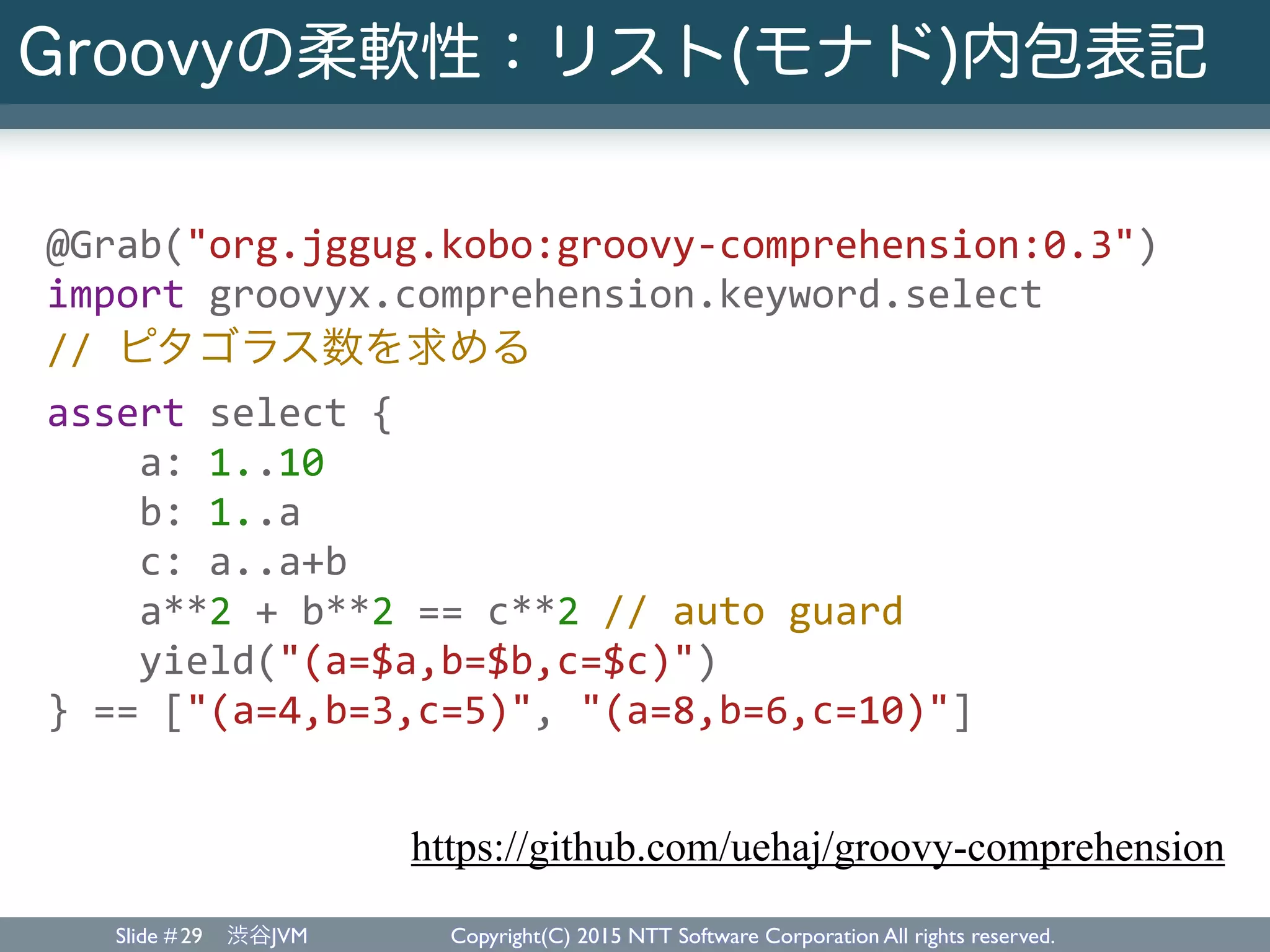 Slide # 渋谷JVM Copyright(C) 2015 NTT Software Corporation All rights reserved.
Groovyの柔軟性：リスト(モナド)内包表記
29
@Grab("org.jggug.kobo:groovy-­‐comprehension:0.3")	
  
import	
  groovyx.comprehension.keyword.select	
  
//	
  ピタゴラス数を求める	
  
assert	
  select	
  {	
  
	
  	
  	
  	
  a:	
  1..10	
  
	
  	
  	
  	
  b:	
  1..a	
  
	
  	
  	
  	
  c:	
  a..a+b	
  
	
  	
  	
  	
  a**2	
  +	
  b**2	
  ==	
  c**2	
  //	
  auto	
  guard	
  
	
  	
  	
  	
  yield("(a=$a,b=$b,c=$c)")	
  
}	
  ==	
  ["(a=4,b=3,c=5)",	
  "(a=8,b=6,c=10)"]	
  
https://github.com/uehaj/groovy-comprehension
 