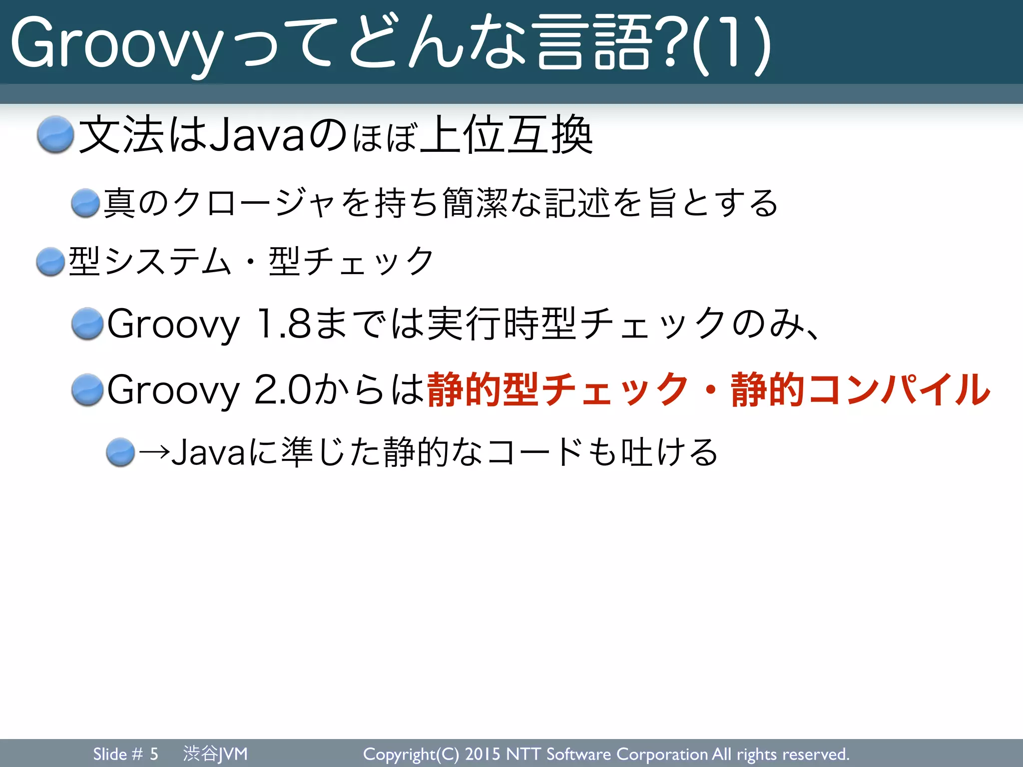 Slide # 渋谷JVM Copyright(C) 2015 NTT Software Corporation All rights reserved.
Groovyってどんな言語?(1)
文法はJavaのほぼ上位互換
真のクロージャを持ち簡潔な記述を旨とする
型システム・型チェック
Groovy 1.8までは実行時型チェックのみ、
Groovy 2.0からは静的型チェック・静的コンパイル
→Javaに準じた静的なコードも吐ける
5
 