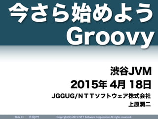 Slide # 渋谷JVM Copyright(C) 2015 NTT Software Corporation All rights reserved.1
2015年 4月 18日
JGGUG/ＮＴＴソフトウェア株式会社
上原潤二
今さら始めよう
Groovy
渋谷JVM
 