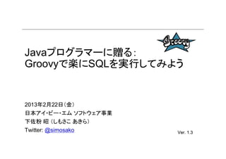 Javaプログラマーに贈る：
Groovyで楽にSQLを実行してみよう


2013年2月22日（金）
日本アイ・ビー・エム ソフトウェア事業
下佐粉 昭 （しもさこ あきら）
                      rev. 3
Twitter: @simosako    Ver. 1.3
                      Ver.
 