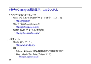 （参考）Groovyの周辺技術 - エコシステム
 アプリケーションフレームワーク
     – Grails (フルスタックのWEBアプリケーションフレームワーク)
        • http://grails.org/
     – Gaelyk (Google App Engine用)
        • http://gaelyk.appspot.com/
     – Griffon (GUIアプリケーション作成用)
        • http://griffon.codehaus.org/


 関連ツール
     – Gradle (ビルドツール)
        • http://www.gradle.org/
     – IDE
        • Eclipse, Netbeans, IDEA 等多くのIDEが対応しています
        • Groovy/Grails Tool Suite (Eclipseベース)
             • http://grails.org/products/ggts

14
 