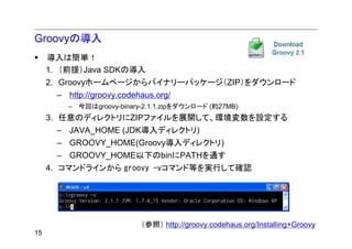 Groovyの導入
     導入は簡単！
     1. （前提）Java SDKの導入
     2. Groovyホームページからバイナリーパッケージ（ZIP）をダウンロード
      – http://groovy.codehaus.org/
         – 今回はgroovy-binary-2.1.1.zipをダウンロード (約27MB)
     3. 任意のディレクトリにZIPファイルを展開して、環境変数を設定する
      – JAVA_HOME (JDK導入ディレクトリ)
      – GROOVY_HOME(Groovy導入ディレクトリ)
      – GROOVY_HOME以下のbinにPATHを通す
     4. コマンドラインから groovy -vコマンド等を実行して確認




                           （参照） http://groovy.codehaus.org/Installing+Groovy
15
 