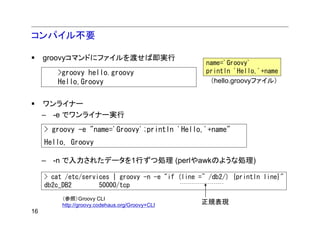コンパイル不要

     groovyコマンドにファイルを渡せば即実行
                                                    name='Groovy'
        >groovy hello.groovy                        println 'Hello,'+name
        Hello,Groovy                                 （hello.groovyファイル）


     ワンライナー
     – -e でワンライナー実行
     > groovy -e "name='Groovy';println 'Hello,'+name"
     Hello, Groovy

     – -n で入力されたデータを1行ずつ処理 (perlやawkのような処理)

     > cat /etc/services | groovy -n -e "if (line =~ /db2/) {println line}"
     db2c_DB2        50000/tcp
          （参照）Groovy CLI
          http://groovy.codehaus.org/Groovy+CLI
                                                  正規表現
16
 