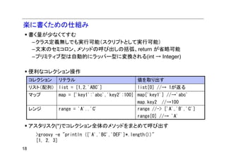 楽に書くための仕組み
     書く量が少なくてすむ
      –クラス定義無しでも実行可能（スクリプトとして実行可能）
      –文末のセミコロン、メソッドの呼び出しの括弧、return が省略可能
      –プリミティブ型は自動的にラッパー型に変換される(int → Integer)

     便利なコレクション操作
     コレクション     リテラル                             値を取り出す
     リスト（配列） list = [1,2,'ABC']                  list[0] //→ 1が返る
     マップ        map = ['key1':'abc','key2':100] map['key1'] //→'abc'
                                                 map.key2 //→100
     レンジ        range = 'A'..'C'                 range //-> ['A','B','C']
                                                 range[0] //→ 'A'

     アスタリスク(*)でコレクション全体のメソッドをまとめて呼び出す
       >groovy -e "println (['A','BC','DEF']*.length())"
       [1, 2, 3]
18
 