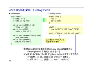 Java Beanを楽に - Groovy Bean
 Java Bean                               Groovy Bean
 class Staff {                            class Staff {
   private int id;                          int id
   private String name;                     String name
                                          }
     public void setId(int id)
       { this.id = id; }                  staff =
     public int getId()                     new Staff("id":100,"name":"KEN")
       { return this.id; }
                                          println "${staff.id}:${staff.name}"
     public void setName(String name)
       {this.name=name;}
     public void getName()              文字列の中で${式}で
       {return this.name;}              式を参照できる
 }

                •左のJava Bean定義と右のGroovy Bean定義は同じ
                   •setter/getterは自動的に生成される
                •インスタンス.プロパティ名 でgetterとsetterにアクセスできる
                   •x=staff.id は、実際には x=staff.getId()
19
                   •staff.id=x は、実際には staff.setId(x)
 