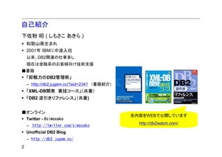 自己紹介
下佐粉 昭 ( しもさこ あきら )
    和歌山県生まれ
    2001年 IBMに中途入社
    以来、DB2関連の仕事多し
    現在は金融系のお客様向け技術支援
■書籍
    「即戦力のDB2管理術」
    – http://db2.jugem.cc/?eid=2341 （書籍紹介）
    「XML-DB開発 実技コース」（共著）
    「DB2 逆引きリファレンス」（共著)


■オンライン
                                             全内容をWEBで公開しています
    Twitter - @simosako
                                               http://db2watch.com/
    – http://twitter.com/simosako
    Unofficial DB2 Blog
    – http://db2.jugem.cc/
2
 