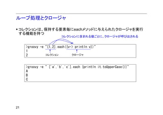 ループ処理とクロージャ

 コレクションは、保持する要素毎にeachメソッドに与えられたクロージャを実行
 する機能を持つ
                         コレクションに含まれる値ごとに、クロージャが呼び出される


     >groovy -e "[1,2].each({v-> println v})"
     1
     2          コレクション         クロージャ



     >groovy -e " ['a','b','c'].each {println it.toUpperCase()}"
     A
     B
     C




21
 