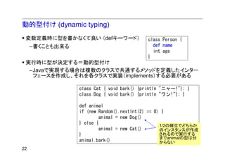 動的型付け (dynamic typing)
 変数定義時に型を書かなくて良い （defキーワード）                class Person {
     –書くことも出来る                               def name
                                             int age
                                           }
 実行時に型が決定する＝動的型付け
  –Javaで実現する場合は複数のクラスで共通するメソッドを定義したインター
   フェースを作成し、それを各クラスで実装（implements）する必要がある

                 class Cat { void bark() {println "ニャー!"}; }
                 class Dog { void bark() {println "ワン!"}; }

                 def animal
                 if (new Random().nextInt(2) == 0) {
                         animal = new Dog()
                 } else {
                                                  1/2の確立でどちらか
                         animal = new Cat()       のインスタンスが作成
                 }                                されるので実行する
                                                  までanimalの型は分
                 animal.bark()                    からない
22
 