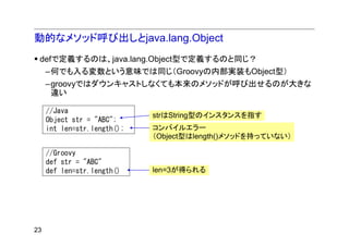 動的なメソッド呼び出しとjava.lang.Object
 defで定義するのは、java.lang.Object型で定義するのと同じ？
     –何でも入る変数という意味では同じ（Groovyの内部実装もObject型）
     –groovyではダウンキャストしなくても本来のメソッドが呼び出せるのが大きな
      違い

     //Java
                             strはString型のインスタンスを指す
     Object str = "ABC";
     int len=str.length();   コンパイルエラー
                             （Object型はlength()メソッドを持っていない）

     //Groovy
     def str = "ABC"
     def len=str.length()    len=3が得られる




23
 