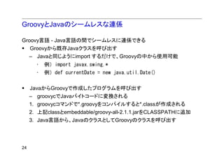 GroovyとJavaのシームレスな連係

Groovy言語 - Java言語の間でシームレスに連係できる
     Groovyから既存Javaクラスを呼び出す
     – Javaと同じようにimport するだけで、Groovyの中から使用可能
       •   例）import javax.swing.*
       •   例）def currentDate = new java.util.Date()

     JavaからGroovyで作成したプログラムを呼び出す
     – groovycでJavaバイトコードに変換される
     1. groovycコマンドで*.groovyをコンパイルすると*.classが作成される
     2. 上記classとembeddable/groovy-all-2.1.1.jarをCLASSPATHに追加
     3. Java言語から、JavaのクラスとしてGroovyのクラスを呼び出す




24
 