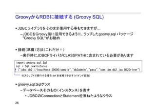 GroovyからRDBに接続する (Groovy SQL)

 JDBCライブラリをそのまま使用する事もできますが...
     –JDBCをGroovy風に活用できるように、ラップしたgoorvy.sql パッケージ
      "Groovy SQL"がお勧め


 接続（準備）方法（これだけ！）
     –実行時にJDBCドライバがCLASSPATHに含まれている必要があります
import groovy.sql.Sql
sql = Sql.newInstance
 ("jdbc:db2://localhost:50000/sample","db2admin","pass","com.ibm.db2.jcc.DB2Driver")
     ※スクリプトで実行する場合 def を省略できます（バインド変数）


 groovy.sql.Sqlクラス
     –データベースそのもの（インスタンス）を表す
      • JDBCのConnectionとStatementを兼ねたようなクラス
26
 