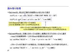 読み取り処理
 Sql.rowsは、SELECT実行の結果セットをリストで返す
     staffList = sql.rows("SELECT * FROM STAFF WHERE ID < 100")

     staffList.each {row-> println row.ID+": "+row.NAME}

 リストのeachは引数にクロージャを取る
 リストの1要素毎にクロージャが呼び出される
                 •クロージャは1つの引数を取る(引数はrowという名前にした)
                    •リストの要素が１つずつrowに入ってクロージャが呼び出される

 Sql.eachRowは、引数にクロージャを取り、結果を1行づつクロージャに渡す
     –rowsでの結果取得 + リストのeach処理をまとめたもの
     sql.eachRow("SELECT * ...",{row -> println row.ID+": "+row.NAME})


     –クロージャの引数が1つの場合は、引き数名を省略してitで代替できるので...
     sql.eachRow("SELECT * ...",{println it.ID+": "+it.NAME})
27
 