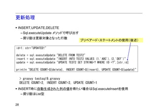 更新処理

 INSERT,UPDATE,DELETE
     – Sql.executeUpdate メソッドで呼び出す
     – 戻り値は更新対象となった行数
                                          プリペアード・ステートメントの使用（後述）

id=1; str="UPDATED!"

delete = sql.executeUpdate "DELETE FROM TEST2"
insert = sql.executeUpdate "INSERT INTO TEST2 VALUES (1,'ABC'),(2,'DEF')"
update = sql.executeUpdate "UPDATE TEST2 SET STRING=? WHERE ID =?",[str,id]

println "DELETE COUNT=${delete}, INSERT COUNT=${insert}, UPDATE COUNT=${update}"


     > groovy testsql9.groovy
     DELETE COUNT=2, INSERT COUNT=2, UPDATE COUNT=1
 INSERT時に自動生成された列の値を得たい場合はSql.executeInsertを使用
   – 戻り値はList型


28
 