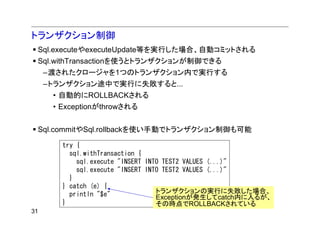 トランザクション制御
 Sql.executeやexecuteUpdate等を実行した場合、自動コミットされる
 Sql.withTransactionを使うとトランザクションが制御できる
     –渡されたクロージャを1つのトランザクション内で実行する
     –トランザクション途中で実行に失敗すると...
      • 自動的にROLLBACKされる
      • Exceptionがthrowされる


 Sql.commitやSql.rollbackを使い手動でトランザクション制御も可能

        try {
          sql.withTransaction {
            sql.execute "INSERT INTO TEST2 VALUES (...)"
            sql.execute "INSERT INTO TEST2 VALUES (...)"
          }
        } catch (e) {
          println "$e"             トランザクションの実行に失敗した場合、
                                   Exceptionが発生してcatch内に入るが、
        }                          その時点でROLLBACKされている
31
 