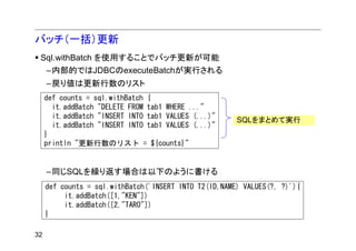 バッチ（一括）更新
 Sql.withBatch を使用することでバッチ更新が可能
     –内部的ではJDBCのexecuteBatchが実行される
     –戻り値は更新行数のリスト
     def counts = sql.withBatch {
       it.addBatch "DELETE FROM tab1 WHERE ..."
       it.addBatch "INSERT INTO tab1 VALUES (...)"
                                                       SQLをまとめて実行
       it.addBatch "INSERT INTO tab1 VALUES (...)"
     }
     println "更新行数のリスト = ${counts}"


     –同じSQLを繰り返す場合は以下のように書ける
     def counts = sql.withBatch('INSERT INTO T2(ID,NAME) VALUES(?, ?)'){
          it.addBatch([1,"KEN"])
          it.addBatch([2,"TARO"])
     }

32
 