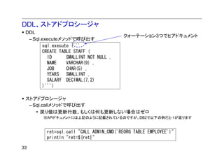 DDL、ストアドプロシージャ
 DDL
                                        クォーテーション3つでヒアドキュメント
  – Sql.executeメソッドで呼び出す
        sql.execute ('''
        CREATE TABLE STAFF (
          ID      SMALLINT NOT NULL ,
          NAME    VARCHAR(9) ,
          JOB     CHAR(5) ,
          YEARS   SMALLINT ,
          SALARY DECIMAL(7,2)
        )''')

 ストアドプロシージャ
  – Sql.callメソッドで呼び出す
     • 戻り値は更新行数、もしくは何も更新しない場合はゼロ
        ※APIドキュメントには上記のように記載されているのですが、DB2で以下の例だと-1が返ります


         ret=sql.call "CALL ADMIN_CMD('REORG TABLE EMPLOYEE')"
         println "ret=${ret}"

33
 