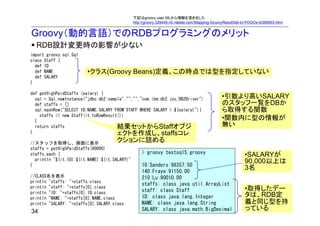 下記はgroovy user MLから情報を頂きました
                                               http://groovy.329449.n5.nabble.com/Mapping-GroovyResultSet-to-POGOs-td368903.html


Groovy（動的言語）でのRDBプログラミングのメリット
  RDB設計変更時の影響が少ない
import groovy.sql.Sql
class Staff {
  def ID
  def NAME               •クラス(Groovy Beans)定義。この時点では型を指定していない
  def SALARY
}

def getHighPaidStaffs (salary) {
  sql = Sql.newInstance("jdbc:db2:sample","","","com.ibm.db2.jcc.DB2Driver")                   •引数より高いSALARY
  def staffs = []                                                                              のスタッフ一覧をDBか
  sql.eachRow("SELECT ID,NAME,SALARY FROM STAFF WHERE SALARY > ${salary}"){                    ら取得する関数
    staffs << new Staff(it.toRowResult())
  }
                                                                                               •関数内に型の情報が
  return staffs                       結果セットからStaffオブジ                                          無い
}                                     ェクトを作成し、staffsコレ
//スタッフを取得し、画面に表示
                                      クションに詰める
staffs = getHighPaidStaffs(90000)
staffs.each {                                      > groovy testsql5.groovy                                •SALARYが
  println "${it.ID}:${it.NAME}:${it.SALARY}"                                                               90,000以上は
}                                                  10:Sanders:98357.50
                                                   140:Fraye:91150.00
                                                                                                           3名
//CLASS名を表示                                        210:Lu:90010.00
println "staffs: "+staffs.class
                                                   staffs: class java.util.ArrayList
println "staff: "+staffs[0].class
                                                   staff: class Staff                                      •取得したデー
println "ID: "+staffs[0].ID.class
println "NAME: "+staffs[0].NAME.class              ID: class java.lang.Integer                             タは、RDB定
println "SALARY: "+staffs[0].SALARY.class          NAME: class java.lang.String                            義と同じ型を持
34                                                 SALARY: class java.math.BigDecimal                      っている
 