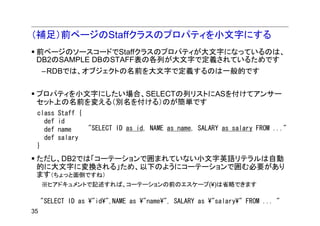 （補足）前ページのStaffクラスのプロパティを小文字にする
 前ページのソースコードでStaffクラスのプロパティが大文字になっているのは、
 DB2のSAMPLE DBのSTAFF表の各列が大文字で定義されているためです
     –RDBでは、オブジェクトの名前を大文字で定義するのは一般的です


 プロパティを小文字にしたい場合、SELECTの列リストにASを付けてアンサー
 セット上の名前を変える（別名を付ける）のが簡単です
 class    Staff {
   def    id
   def    name    "SELECT ID as id, NAME as name, SALARY as salary FROM ..."
   def    salary
 }
 ただし、DB2では「コーテーションで囲まれていない小文字英語リテラルは自動
 的に大文字に変換される」ため、以下のようにコーテーションで囲む必要があり
 ます（ちょっと面倒ですね）
     ※ヒアドキュメントで記述すれば、コーテーションの前のエスケープ(¥)は省略できます

     "SELECT ID as ¥"id¥",NAME as ¥"name¥", SALARY as ¥"salary¥" FROM ... "
35
 