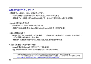 Groovyのデメリット？
 静的型チェック（コンパイル）が無いのが不安...
  – その分便利に記述できるので、メリットであり、デメリットでもある
  – 静的型チェック機能 (@TypeCheckedアノテーション) で個別にチェックを強化可能

 Javaより遅くなるのでは？
   – （一般的には）Javaと比べると遅くなります
   – 動的呼び出しの最適化：Java 7のinvokedynamicに対応 （設定が必要）

 遅さが問題になる？
  – RDBプログラミングの場合、SQLを実行している時間がとても長いため、その他のオーバーヘ
    ッドは問題にならないケースが多い
  – 他と比べた速度が問題ではなく、用途に適した速度が出るかが問題

 どうしても速度に満足できない場合
  – Javaで書いてGroovyから呼び出す （クラス単位）
  – @CompileStaticアノテーションで静的コンパイル （メソッド単位）

      （参考） 2012年10月 G*ワークショップ「Vert.x+JavaOne+Groovy2.0なG*」での上原潤二さんの資料
      「Groovy2.0 の新機能 」 ※@CompileStaticの有無による速度比較や、注意点、Java 7対応についての記載があります
      http://www.slideshare.net/uehaj/new-feature-of-groovy20-gworkshop
36
 