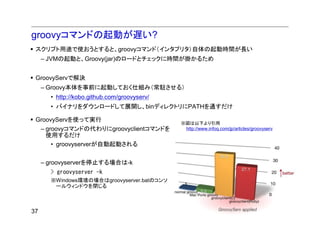 groovyコマンドの起動が遅い?
 スクリプト用途で使おうとすると、groovyコマンド（インタプリタ）自体の起動時間が長い
     – JVMの起動と、Groovy(jar)のロードとチェックに時間が掛かるため


 GroovyServで解決
     – Groovy本体を事前に起動しておく仕組み（常駐させる）
       • http://kobo.github.com/groovyserv/
       • バイナリをダウンロードして展開し、binディレクトリにPATHを通すだけ

 GroovyServを使って実行
                                              ※図は以下より引用
  – groovyコマンドの代わりにgroovyclientコマンドを           http://www.infoq.com/jp/articles/groovyserv
    使用するだけ
      • groovyserverが自動起動される


     – groovyserverを停止する場合は-k
       > groovyserver -k
       ※Windows環境の場合はgroovyserver.batのコンソ
        ールウィンドウを閉じる



37
 