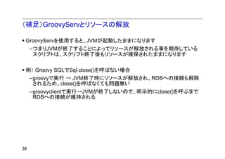 （補足）GroovyServとリソースの解放

 GroovyServを使用すると、JVMが起動したままになります
     –つまりJVMが終了することによってリソースが解放される事を期待している
      スクリプトは、スクリプト終了後もリソースが確保されたままになります

 例） Groovy SQLでSql.close()を呼ばない場合
     –groovyで実行 → JVM終了時にリソースが解放され、RDBへの接続も解除
      されるため、close()を呼ばなくても問題無い
     –groovyclientで実行→JVMが終了しないので、明示的にclose()を呼ぶまで
      RDBへの接続が維持される




38
 