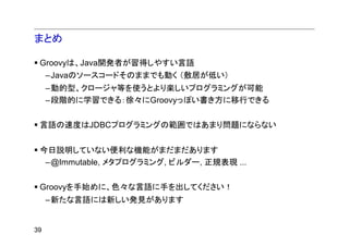 まとめ

 Groovyは、Java開発者が習得しやすい言語
     –Javaのソースコードそのままでも動く （敷居が低い）
     –動的型、クロージャ等を使うとより楽しいプログラミングが可能
     –段階的に学習できる：徐々にGroovyっぽい書き方に移行できる


 言語の速度はJDBCプログラミングの範囲ではあまり問題にならない


 今日説明していない便利な機能がまだまだあります
  –@Immutable, メタプログラミング, ビルダー, 正規表現 ...


 Groovyを手始めに、色々な言語に手を出してください！
     –新たな言語には新しい発見があります


39
 