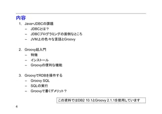 内容
    1. Java+JDBCの課題
      –   JDBCとは？
      –   JDBCプログラミングの面倒なところ
      –   JVM上の色々な言語とGroovy


    2. Groovy超入門
      –   特徴
      –   インストール
      –   Groovyの便利な機能


    3. GroovyでRDBを操作する
      –   Groovy SQL
      –   SQLの実行
      –   Groovyで書くデメリット？

                       この資料ではDB2 10.1とGroovy 2.1.1を使用しています
4
 