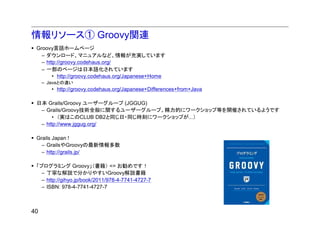 情報リソース① Groovy関連
 Groovy言語ホームページ
   – ダウンロード、マニュアルなど、情報が充実しています
   – http://groovy.codehaus.org/
   – 一部のページは日本語化されています
        • http://groovy.codehaus.org/Japanese+Home
     – Javaとの違い
        • http://groovy.codehaus.org/Japanese+Differences+from+Java

 日本 Grails/Groovy ユーザーグループ (JGGUG)
  – Grails/Groovy技術全般に関するユーザーグループ。精力的にワークショップ等を開催されているようです
       • （実はこのCLUB DB2と同じ日・同じ時刻にワークショップが...）
  – http://www.jggug.org/

 Grails Japan !
   – GrailsやGroovyの最新情報多数
   – http://grails.jp/

 「プログラミング Groovy」（書籍） <= お勧めです！
   – 丁寧な解説で分かりやすいGroovy解説書籍
   – http://gihyo.jp/book/2011/978-4-7741-4727-7
   – ISBN: 978-4-7741-4727-7



40
 