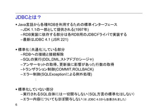 JDBCとは？
    Java言語から各種RDBを利用するための標準インターフェース
     –JDK 1.1の一部として提供される(1997年)
     –RDB実装に依存する部分は各RDB用のJDBCドライバで実装する
     –最新はJDBC 4.1 (JSR 221)

    標準化（共通化）している部分
     –RDBへの接続と接続解除
     –SQLの実行(DDL,DML,ストアドプロシージャ)
     –アンサーセットの取得、更新後に影響があった行数の取得
     –トランザクション制御(COMMIT,ROLLBACK)
     –エラー制御(SQLExceptionによる例外処理)
          ：

    標準化していない部分
     –実行されるSQL自体には一切関与しない（SQL方言の標準化はしない）
     –エラー内容についてもほぼ関与しない（※ JDBC 4.0から改善されました）
6
 