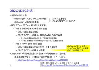 DB2のJDBC対応
    JDBC 4.0に対応
     – db2jcc4.jar - JDBC 4.0（以降）準拠             どちらか1つを
     – db2jcc.jar - JDBC 3.0準拠                  CLASSPATHに含める
    URLでType 2とType 4を切り替え可能
     – Type 2: DB2クライアント経由で接続
        • URL = jdbc:db2:DB名
        • DB2クライアントの導入と設定(CATALOG)が必須
           • ローカル接続時はIDとパスワードの指定を省略可能
           • ローカル接続時はTCP/IPではなくシェアードメモリ経由で接続
     – Type 4: 100% pure Java 実装
        • URL = jdbc:db2://ホスト名:ポート番号/DB名                         db2jcc.jarファイルを一
                                                                  つコピーするだけで使え
        • DB2クライアントの導入が不要                                         るのでお手軽です
    JDBCドライバはDB2製品に同梱(無料のExpress-Cにも同梱)
     – 最新版のダウンロードはFix Packダウンロードページから
        • http://www.ibm.com/support/docview.wss?uid=swg27007053
                                   参考）DB2 が提供している JDBC ドライバーの種類
7                                  http://www-01.ibm.com/support/docview.wss?uid=swg21601089
 