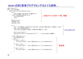 Java+JDBC直接プログラミングはとても面倒...
import java.sql.* ;
public class TestJDBC {
    public static void main(String[] args) {
        try {
            Class.forName("com.ibm.db2.jcc.DB2Driver");
        } catch (ClassNotFoundException e) {
            e.printStackTrace();                                      JDBCドライバのロード等、準備
            return;
        }
        Connection conn;
        Statement stmt;
        ResultSet result;

         try {
             conn = DriverManager.getConnection("jdbc:db2://localhost:5000/sample","db2admin","pass");
             stmt = conn.createStatement();
             result=stmt.executeQuery("SELECT * FROM STAFF WHERE ID < 100");
                                                                                                         メインロジック
             while (result.next()) {
               System.out.println(""+result.getInt("ID") + ": "+   result.getString("NAME"));
             }
         } catch (SQLException e) {
             e.printStackTrace();
         } finally {
             if (result != null) {
                  try {result.close();} catch (SQLException e) {   e.printStackTrace();}
             }
             if (stmt != null) {
                  try {stmt.close();}   catch (SQLException e) {   e.printStackTrace();}        後処理
             }
             if (conn != null) {
                  try {conn.close();}   catch (SQLException e) {   e.printStackTrace();}
             }
         }
     }
}8
 