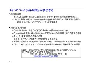 メインロジック以外の部分が多すぎる
    Java言語側
     – 単にSQLを実行するだけのためにclassを作って public static void main() ...
     – DBの型定義に合わせて getInt(),getString()を実行するなど、型を意識した操作
        • DB側の型が変わったらアプリケーションも要修正

    JDBCライブラリ側
     – Class.forNameによるJDBCドライバーのロード ※JDBC 4.0から不要に
     – Connectionオブジェクト→Statementオブジェクト→SQL実行 という三段階の手順
     – キャッチ（検査）例外の処理が必須
     – 後処理：順にリソースをクローズ処理する必要がある
     – エラーは全部SQLExceptionになるので詳細なエラー処理が大変 ※JDBC 4.0で改善
     – （前ページのリストには無いが）ResultSetからJava Beanに詰め替えるのが面倒

             （補足）上記のJDBCライブラリの不満を解消するための軽量ライブラリや、
             O/Rマッピングソフトなどが多数存在します
                   参照→オープンソースのO/Rマッピングソフト一覧
                      http://db2.jugem.cc/?eid=2540


9
 