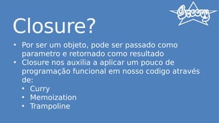 Closure?
• Por ser um objeto, pode ser passado como
parametro e retornado como resultado
• Closure nos auxilia a aplicar um pouco de
programação funcional em nosso codigo através
de:
• Curry
• Memoization
• Trampoline
 