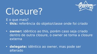 Closure?
E o que mais?
• this: referência do objeto/classe onde foi criado
• owner: idêntico ao this, porém caso seja criado
dentro de outra closure, o owner se torna a closure
externa
• delegate: idêntico ao owner, mas pode ser
alterado
 