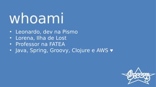 whoami
• Leonardo, dev na Pismo
• Lorena, Ilha de Lost
• Professor na FATEA
• Java, Spring, Groovy, Clojure e AWS ♥
 
