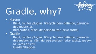 Gradle, why?
• Maven
• Build, muitos plugins, lifecycle bem definido, gerencia
dependencias
• Burocrático, dificil de personalizar (criar tasks)
• Gradle
• Build, muitos plugins, lifecycle bem definido, gerencia
dependencias, fácil de personalizar (criar tasks), groovy
ao invés de xml
• Gradle Wrapper
 