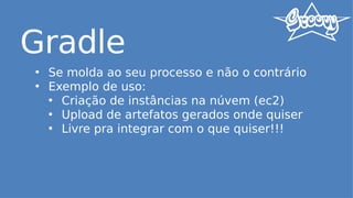 Gradle
• Se molda ao seu processo e não o contrário
• Exemplo de uso:
• Criação de instâncias na núvem (ec2)
• Upload de artefatos gerados onde quiser
• Livre pra integrar com o que quiser!!!
 